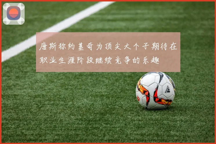 唐斯称约基奇为顶尖大个子期待在职业生涯阶段继续竞争的乐趣