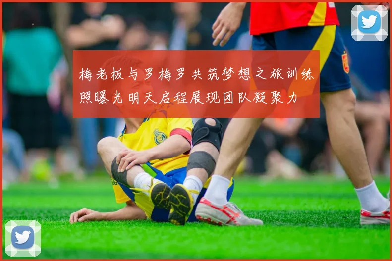 梅老板与罗梅罗共筑梦想之旅训练照曝光明天启程展现团队凝聚力