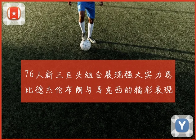 76人新三巨头组合展现强大实力恩比德杰伦布朗与马克西的精彩表现引发期待