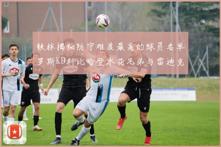 铁林揭秘防守难度最高的球员名单罗斯KD科比哈登水花兄弟与雷迪克