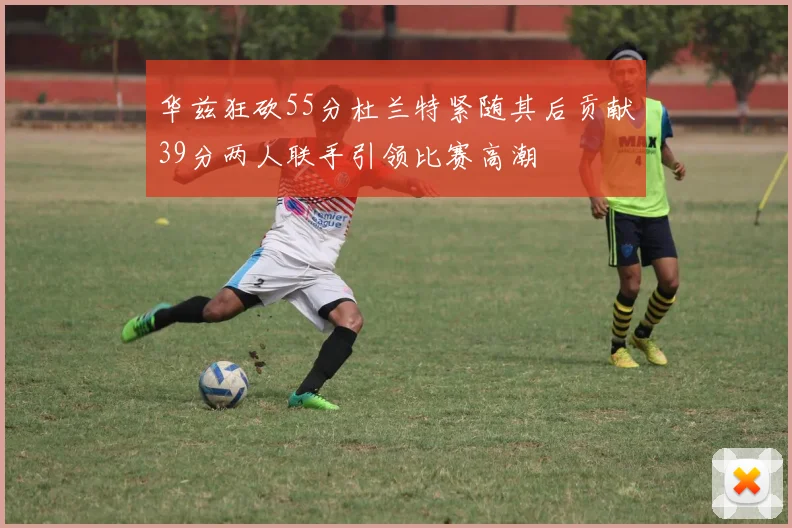 华兹狂砍55分杜兰特紧随其后贡献39分两人联手引领比赛高潮