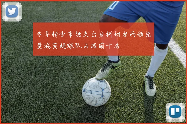 冬季转会市场支出分析切尔西领先曼城英超球队占据前十名