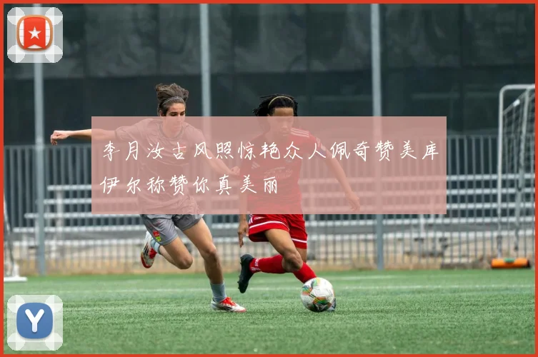 李月汝古风照惊艳众人佩奇赞美库伊尔称赞你真美丽