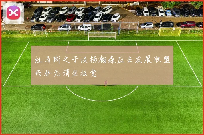 杜马斯之子谈杨瀚森应去发展联盟而非无谓坐板凳