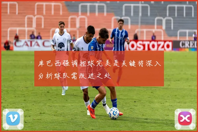 库巴西强调控球完美是关键将深入分析球队需改进之处