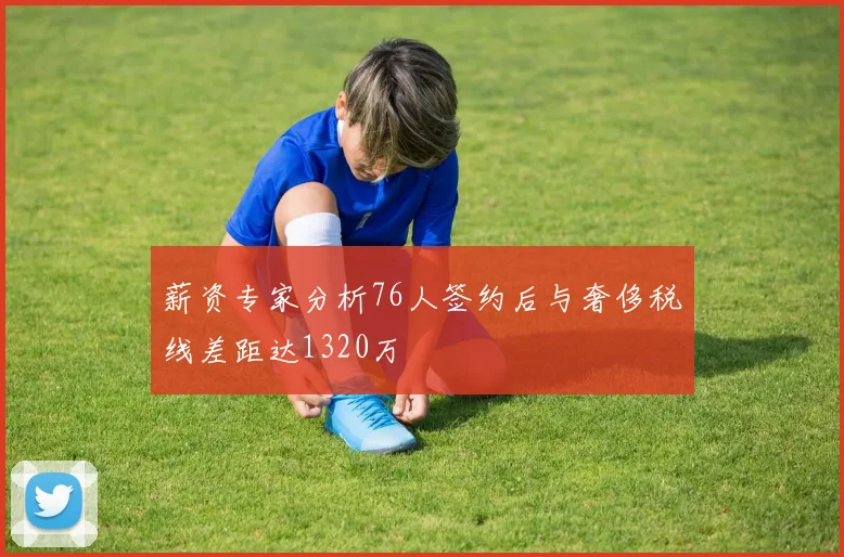 薪资专家分析76人签约后与奢侈税线差距达1320万