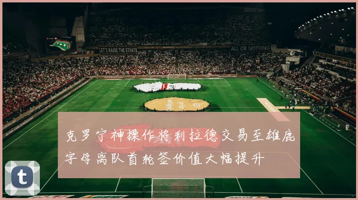 克罗宁神操作将利拉德交易至雄鹿字母离队首轮签价值大幅提升
