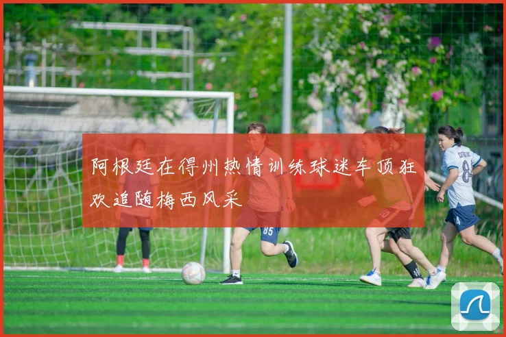 阿根廷在得州热情训练球迷车顶狂欢追随梅西风采