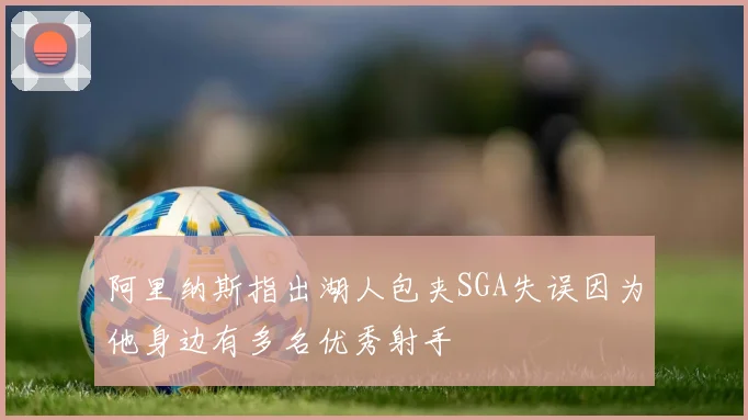 阿里纳斯指出湖人包夹SGA失误因为他身边有多名优秀射手