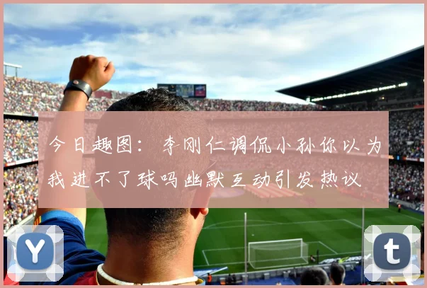 今日趣图：李刚仁调侃小孙你以为我进不了球吗幽默互动引发热议