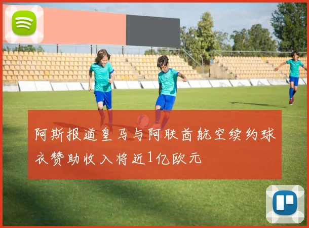 阿斯报道皇马与阿联酋航空续约球衣赞助收入将近1亿欧元