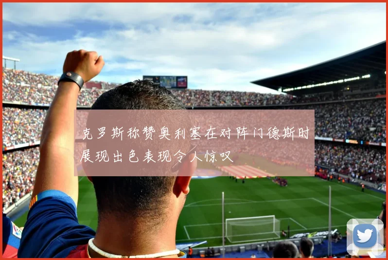 克罗斯称赞奥利塞在对阵门德斯时展现出色表现令人惊叹