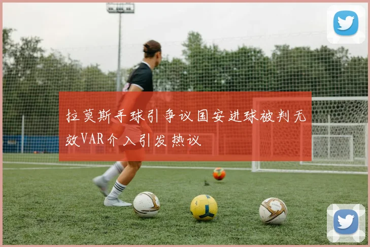 拉莫斯手球引争议国安进球被判无效VAR介入引发热议