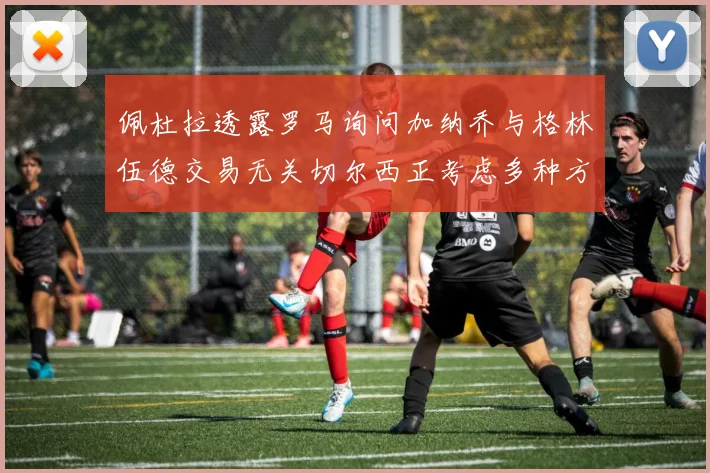 佩杜拉透露罗马询问加纳乔与格林伍德交易无关切尔西正考虑多种方案