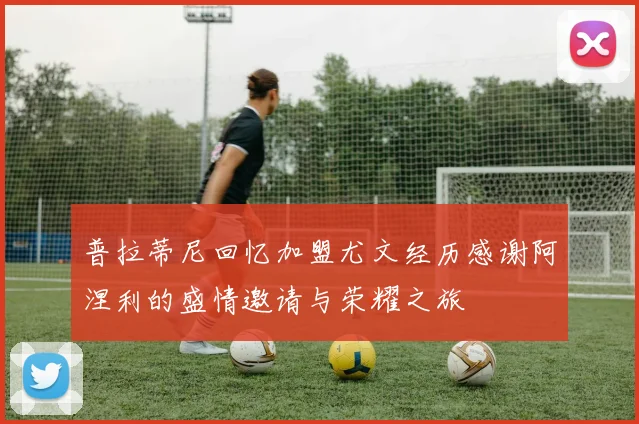 普拉蒂尼回忆加盟尤文经历感谢阿涅利的盛情邀请与荣耀之旅