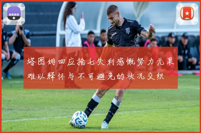 塔图姆回应抢七失利感慨努力无果难以释怀与不可避免的状况交织
