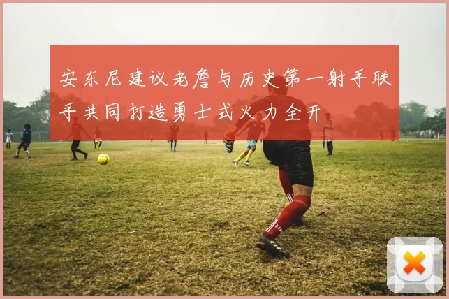 安东尼建议老詹与历史第一射手联手共同打造勇士式火力全开