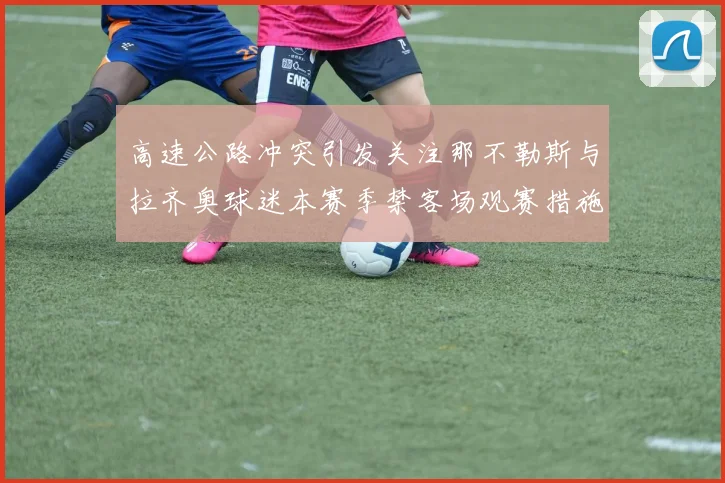 高速公路冲突引发关注那不勒斯与拉齐奥球迷本赛季禁客场观赛措施出台